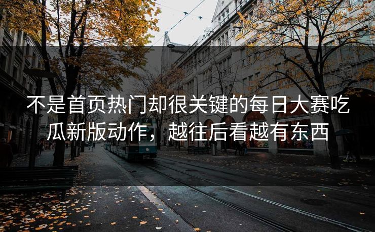 不是首页热门却很关键的每日大赛吃瓜新版动作，越往后看越有东西