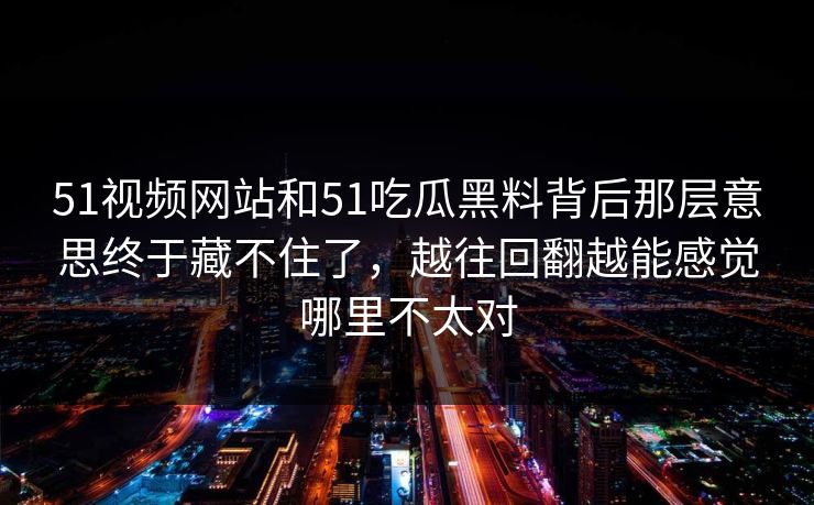 51视频网站和51吃瓜黑料背后那层意思终于藏不住了，越往回翻越能感觉哪里不太对