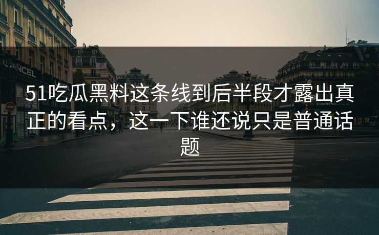 51吃瓜黑料这条线到后半段才露出真正的看点，这一下谁还说只是普通话题
