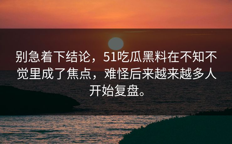 别急着下结论，51吃瓜黑料在不知不觉里成了焦点，难怪后来越来越多人开始复盘。