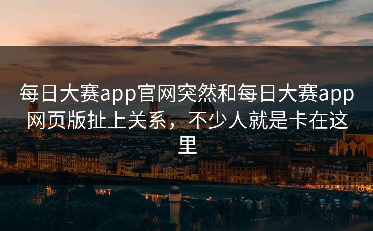 每日大赛app官网突然和每日大赛app网页版扯上关系，不少人就是卡在这里
