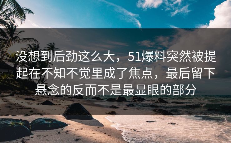 没想到后劲这么大,51爆料突然被提起在不知不觉里成了焦点,最后留下悬念的反而不是最显眼的部分 没想到后劲这么大,51爆料突然被提起在不知不觉里成了焦点,最后留下悬念的反而不是最显眼的部分